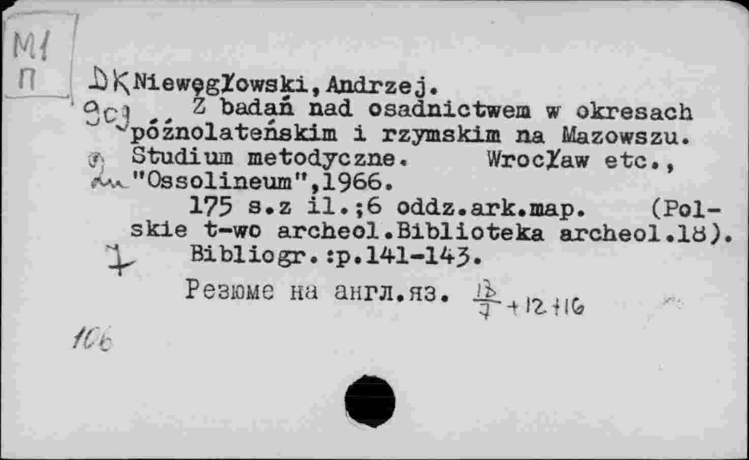 ﻿м{ п
-à >ÇJNiewçgZowski, Andrzej.
ÖC4 .. badan. nad osadnictwem w okresach
"poznolatenskim 1 rzymskim na Mazowszu. Studium metodyczne. Wroclaw etc., X« "Ossolineum ’*, 1966 •
175 s»z il.;6 oddz.ark.map. (Pol-skie t-wo areheol.Bibiіоteka archeol.lö) Bibliogr. :p. 141-143.
Резюме на англ.яз.
З -t IZtHtf
fCt